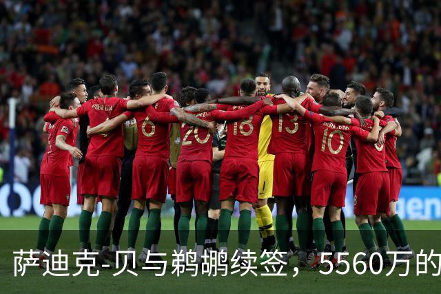 萨迪克-贝与鹈鹕续签，5560万的“长情告白”！