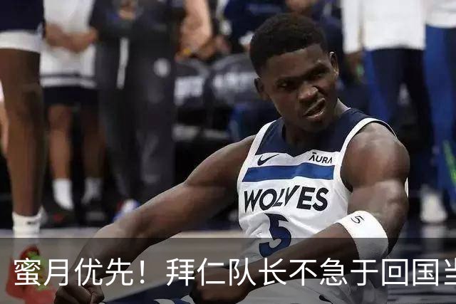蜜月优先！拜仁队长不急于回国当“足球英雄